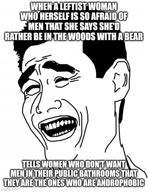 The left may as well be video projectors... emphasis on the projectors | WHEN A LEFTIST WOMAN WHO HERSELF IS SO AFRAID OF MEN THAT SHE SAYS SHE'D RATHER BE IN THE WOODS WITH A BEAR; TELLS WOMEN WHO DON'T WANT MEN IN THEIR PUBLIC BATHROOMS THAT THEY ARE THE ONES WHO ARE ANDROPHOBIC | image tagged in memes,bitch please | made w/ Imgflip meme maker