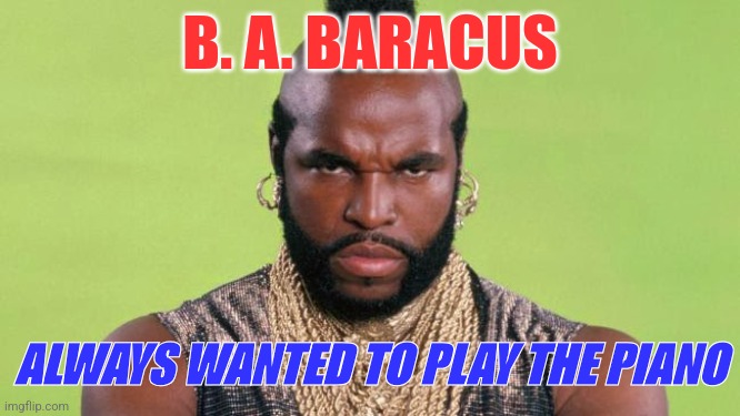 B. A. BARACUS | B. A. BARACUS; ALWAYS WANTED TO PLAY THE PIANO | image tagged in funny memes | made w/ Imgflip meme maker