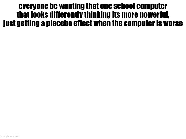 everyone be wanting that one school computer that looks differently thinking its more powerful, just getting a placebo effect when the computer is worse | made w/ Imgflip meme maker