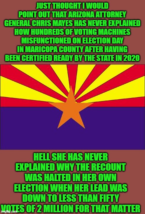 just the facts jack | JUST THOUGHT I WOULD POINT OUT THAT ARIZONA ATTORNEY GENERAL CHRIS MAYES HAS NEVER EXPLAINED HOW HUNDREDS OF VOTING MACHINES MISFUNCTIONED ON ELECTION DAY IN MARICOPA COUNTY AFTER HAVING BEEN CERTIFIED READY BY THE STATE IN 2020; HELL SHE HAS NEVER EXPLAINED WHY THE RECOUNT WAS HALTED IN HER OWN ELECTION WHEN HER LEAD WAS DOWN TO LESS THAN FIFTY VOTES OF 2 MILLION FOR THAT MATTER | image tagged in arizona rigged | made w/ Imgflip meme maker