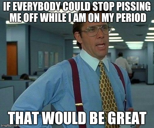 That Would Be Great Meme | IF EVERYBODY COULD STOP PISSING ME OFF WHILE I AM ON MY PERIOD THAT WOULD BE GREAT | image tagged in memes,that would be great | made w/ Imgflip meme maker