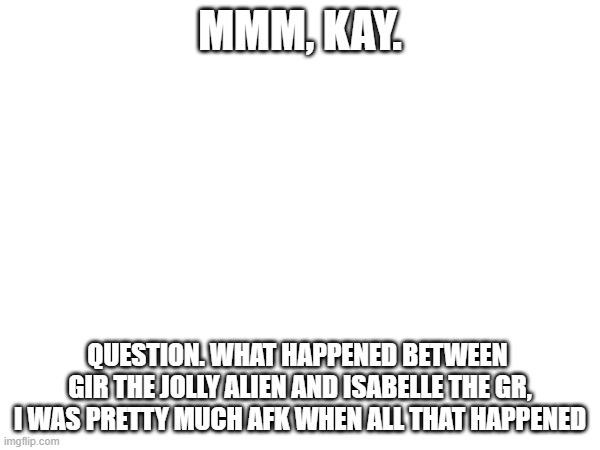 explain. | MMM, KAY. QUESTION. WHAT HAPPENED BETWEEN 
GIR THE JOLLY ALIEN AND ISABELLE THE GR,
I WAS PRETTY MUCH AFK WHEN ALL THAT HAPPENED | made w/ Imgflip meme maker