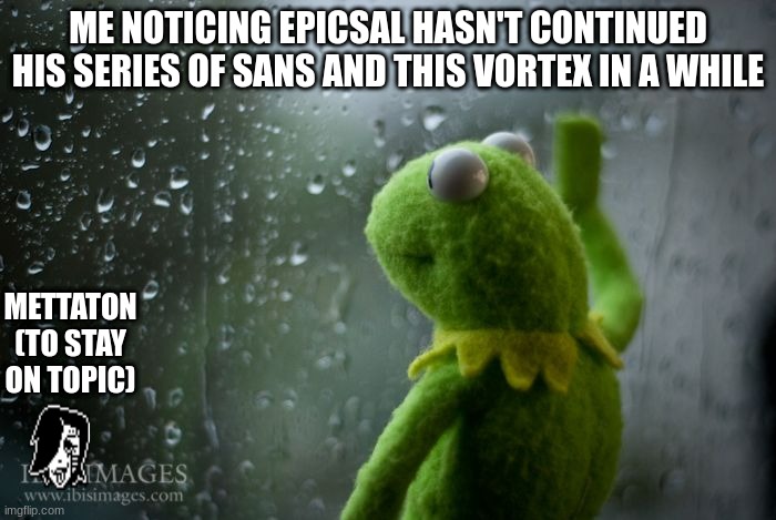 kermit window | ME NOTICING EPICSAL HASN'T CONTINUED HIS SERIES OF SANS AND THIS VORTEX IN A WHILE; METTATON (TO STAY ON TOPIC) | image tagged in kermit window | made w/ Imgflip meme maker