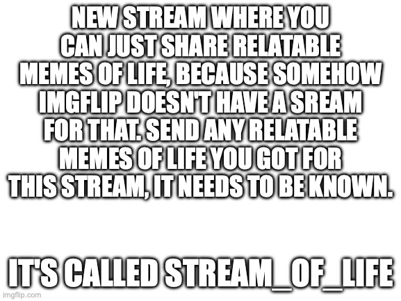 Try it | NEW STREAM WHERE YOU CAN JUST SHARE RELATABLE MEMES OF LIFE, BECAUSE SOMEHOW IMGFLIP DOESN'T HAVE A SREAM FOR THAT. SEND ANY RELATABLE MEMES OF LIFE YOU GOT FOR THIS STREAM, IT NEEDS TO BE KNOWN. IT'S CALLED STREAM_OF_LIFE | image tagged in blank white template,streams,relatable memes,life | made w/ Imgflip meme maker