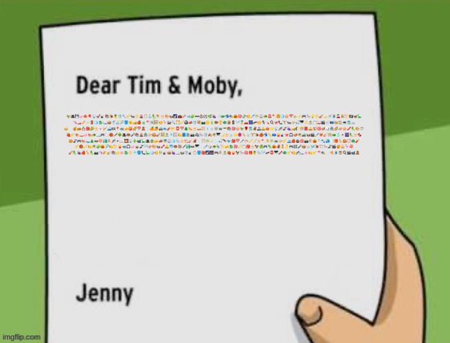 Dear Tim & Moby | 🦖🎩💾🧼🍁🎈📡🚀🎳📚🐌🍍🛡️🔧🎷🐜📀🌋🪞⚓🦜🪁🎂🎨🦦🌠💼🥢🐋🧩🕶️🏰⚽🌿🍇🛁🐲📬🎭🎃🎯💸🍤🖌️🎋🎡🐢🚨🪓🍔🧊🍿📅🚁⚡🎮🎠💡📀🎻🍌🚿🧵🍒🎉📜🏴‍☠️🦋🦕
🦄🏎️🥖🪐🚪🧊🐉🛏️📦🥤🔬🎾🪣🌞🏜️🍎🧃🍧🛠️🖼️🍤🦩🚂🔍🌅🎺🎱📣🛡️💐📷🪙🔋🍩🏆🦚🪵🚦🪡🥇🚗🎆🛹🍤🐧🪛🍳🐙📞🏋️🐜📯🎣🎹📀🏝️📋🥁🎬🛒📭🐝🏠💻🎽🚲
🥪🦷🍯📻🪆🎒🌽🎂🍬🏏🚄📼📍🦏🧀🍑🌈📅🧸🦢🍊🥭🚜🐟🧨📂📮📅🌲🌭🎂🛶🪜📧🍵🐺🦝🥗📚🎯🍿🦖🌹🎽🦧🚢🛎️🦀🌟📡🎢🦨🍇🏜️🌔🎊📕🛎️🐒🎯🪗📊🏯🌈🛷🍿🖍️🦜🎨🦈
🍓🎷🍖🚤🧼🍉🐢🏔️🎮🦙🏀🖋️🌳🎩🍩🎤📚🌋🏯📯🍪🎻🖼️🏝️🎐🪟🍋📘🛍️📸🦓🎠🛡️🍂🌴🎹🌙🎂🍵🌟🧶🦒🍵🏋️🐌🍎📬📏📪🍟🎳🐙🎧🪗🌴🚜🦦🎬🖌️🦊🎸🎊🐲🧴🍷🌆🦜🎂🍫
🥨🦨🎮🍉🛌🎄🦇🍄🏞️🍭🎢🍷📖🎇📡🌵📹🦕🎩🪴🧀📣🎏🎡🧊📎🎂🏗️🎸🦧🦢🏹🎋🪐🦢🎣🪶🐦🎒📅🖌️🐡🎺🪕🎂🪓🍮🎋🦝📯🎷🛳️🍎🏚️🎯📸🍭🎃🧂🐾🌏📑🎁🦒🍪📿🦚🧨
🎷🏀🎺🍋🌴🧩🎃🎾🍋📜🍟🦏🎧🧼🧉🦨🪡🛷🎨🦦🖍️🛎️🐬🍩🦥🖋️🏞️🦇🎹🦢🖌️🎲🐢🦤📜🧀🐉🎯🎺📋🎒🎂🦅🍏🎮🦎🎃🦧🧘🎗️🎮🎛️🎤📦🧁🛩️🐌🏹🎠🦨🎬🍯🧅🦩🍣
🎻🦜🍇🍎🦒🦜📷🦄🌮🎸📚🧽🪷🐉📀🎐🪣📞🦕🪩🍤🎋🎳📦🍇🏔️🦦🛡️🎳🪞🪣🎒🌠🌉🎮🍭🏝️🍓🍟🦅🎠🎯🎁🍍📎🪡🛹📮🎹🖍️🦚🎷🍤🎢🛏️🌸🍋🎷🍧🎭🦢🍕🧵🦉🍳🎬📹🧸 | image tagged in dear tim moby | made w/ Imgflip meme maker