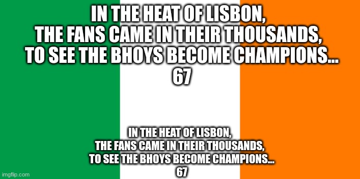 1966/67 UEFA Champions League Champions Celtic F.C Vs Inter Milan Score: 2-1 Celtic | IN THE HEAT OF LISBON,  
THE FANS CAME IN THEIR THOUSANDS,  
TO SEE THE BHOYS BECOME CHAMPIONS...
67; IN THE HEAT OF LISBON,  
THE FANS CAME IN THEIR THOUSANDS,  
TO SEE THE BHOYS BECOME CHAMPIONS...
67 | image tagged in irish flag | made w/ Imgflip meme maker