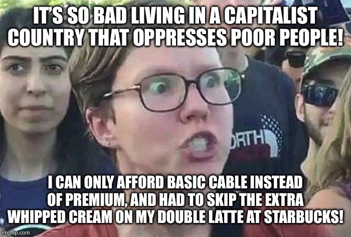 Triggered Liberal | IT’S SO BAD LIVING IN A CAPITALIST COUNTRY THAT OPPRESSES POOR PEOPLE! I CAN ONLY AFFORD BASIC CABLE INSTEAD OF PREMIUM, AND HAD TO SKIP THE EXTRA WHIPPED CREAM ON MY DOUBLE LATTE AT STARBUCKS! | image tagged in triggered liberal | made w/ Imgflip meme maker