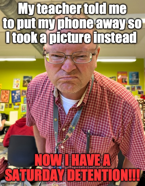 teacher | My teacher told me to put my phone away so I took a picture instead; NOW I HAVE A SATURDAY DETENTION!!! | image tagged in teacher mad | made w/ Imgflip meme maker