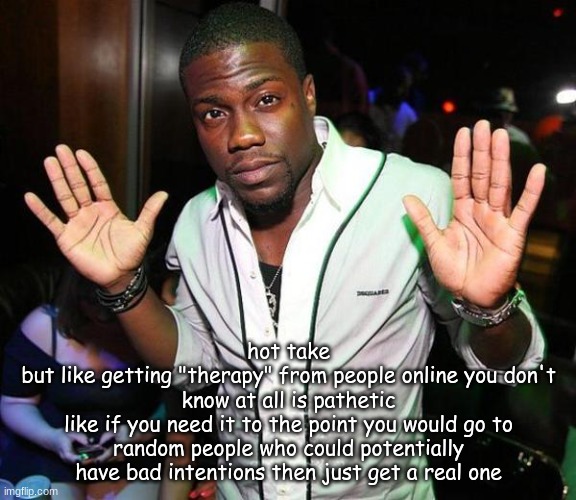 "I'm here if you need a hug!!" brah what u gonna hug the air? | hot take
but like getting "therapy" from people online you don't know at all is pathetic
like if you need it to the point you would go to random people who could potentially have bad intentions then just get a real one | image tagged in kevin hart hands up | made w/ Imgflip meme maker
