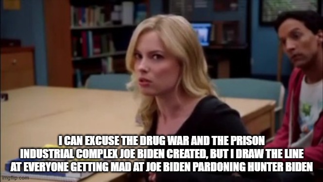 I can excuse racism but I draw the line at animal cruelty | I CAN EXCUSE THE DRUG WAR AND THE PRISON INDUSTRIAL COMPLEX JOE BIDEN CREATED, BUT I DRAW THE LINE AT EVERYONE GETTING MAD AT JOE BIDEN PARDONING HUNTER BIDEN | image tagged in i can excuse racism but i draw the line at animal cruelty | made w/ Imgflip meme maker