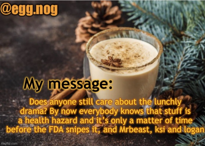 egg.nog template | Does anyone still care about the lunchly drama? By now everybody knows that stuff is a health hazard and it’s only a matter of time before the FDA snipes it, and Mrbeast, ksi and Logan | image tagged in egg nog template | made w/ Imgflip meme maker