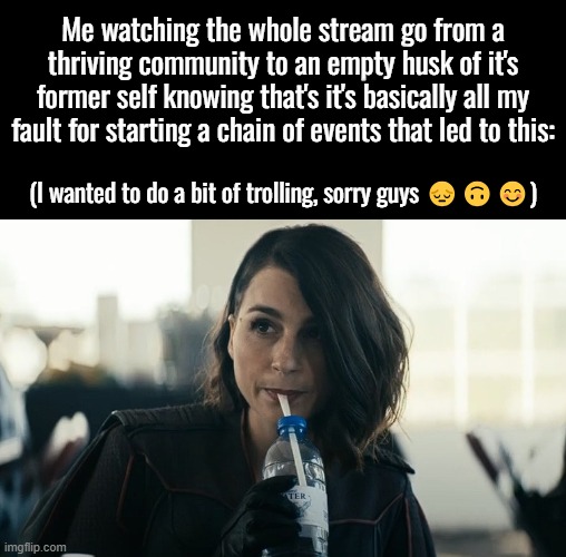 To the few people that will read this, I hope you have a wonderful day or night wherever you are! :) | Me watching the whole stream go from a thriving community to an empty husk of it's former self knowing that's it's basically all my fault for starting a chain of events that led to this:; (I wanted to do a bit of trolling, sorry guys 😔🙃😊) | image tagged in sawry about dat,weely sawry | made w/ Imgflip meme maker