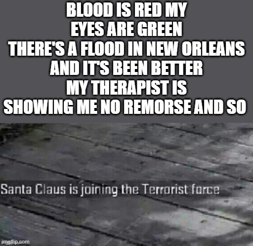 Santa Claus is joining the terrorist force | BLOOD IS RED MY EYES ARE GREEN
THERE'S A FLOOD IN NEW ORLEANS AND IT'S BEEN BETTER
MY THERAPIST IS SHOWING ME NO REMORSE AND SO | image tagged in santa claus is joining the terrorist force | made w/ Imgflip meme maker