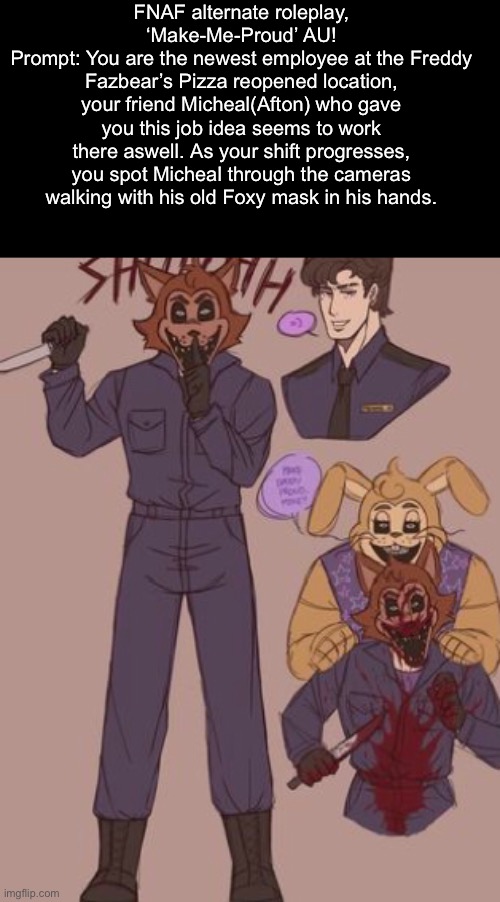 The location is the reference to the FNAF2 mapwise, so do use yourself that map to navigate! | FNAF alternate roleplay, ‘Make-Me-Proud’ AU!
Prompt: You are the newest employee at the Freddy Fazbear’s Pizza reopened location, your friend Micheal(Afton) who gave you this job idea seems to work there aswell. As your shift progresses, you spot Micheal through the cameras walking with his old Foxy mask in his hands. | made w/ Imgflip meme maker