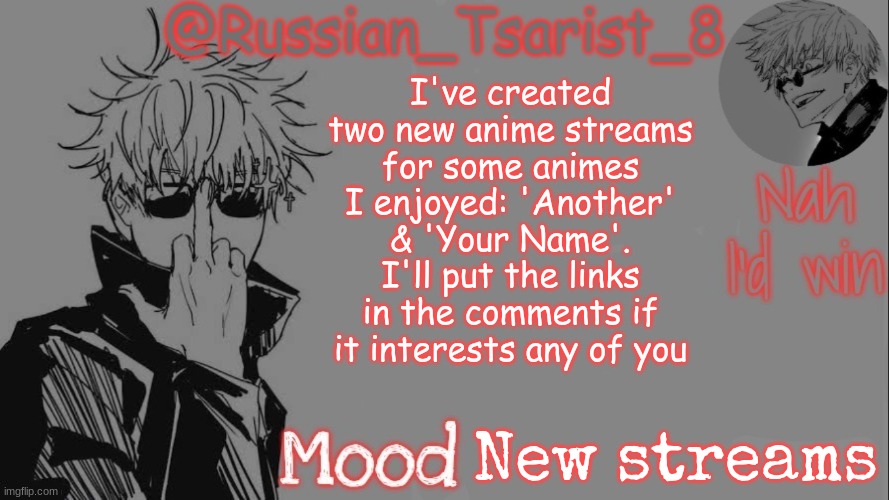 Russian_Tsarist_8 announcement temp (Thanks, Gojo-Satoru) | I've created two new anime streams for some animes I enjoyed: 'Another' & 'Your Name'. I'll put the links in the comments if it interests any of you; New streams | image tagged in russian_tsarist_8 announcement temp thanks gojo-satoru | made w/ Imgflip meme maker