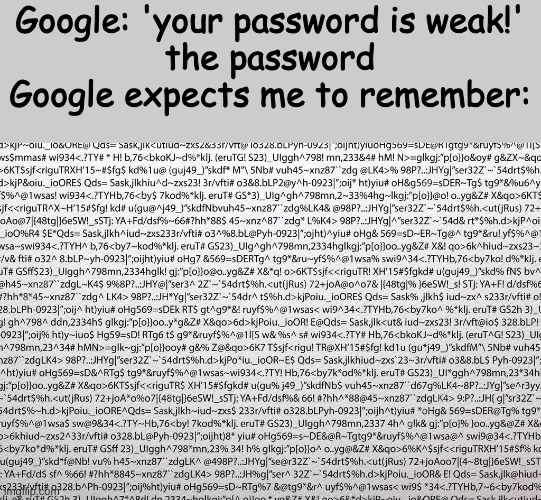 stuff | Google: 'your password is weak!'
the password Google expects me to remember: | image tagged in google,password strength,memes | made w/ Imgflip meme maker