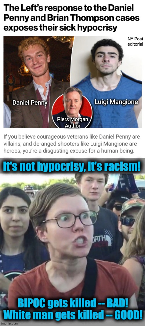 Get it right, Piers: it's RACISM! | NY Post
editorial; Luigi Mangione; Daniel Penny; Piers Morgan
Author; It's not hypocrisy, it's racism! BIPOC gets killed -- BAD!
White man gets killed -- GOOD! | image tagged in triggered feminist,memes,piers morgan,racism,daniel penny,democrats | made w/ Imgflip meme maker