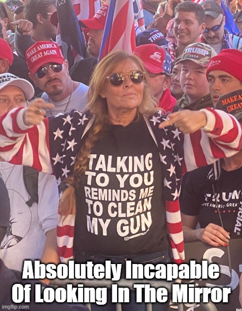 Absolutely Inicpable Of Looking In The Mirror | Absolutely Incapable Of Looking In The Mirror | image tagged in you remind me to clean my gun,trump world,maga world,trump cult,cruel violent people | made w/ Imgflip meme maker