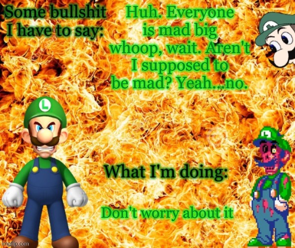 That's certainly something... | Huh. Everyone is mad big whoop, wait. Aren't I supposed to be mad? Yeah...no. Don't worry about it | image tagged in angry luigi template | made w/ Imgflip meme maker