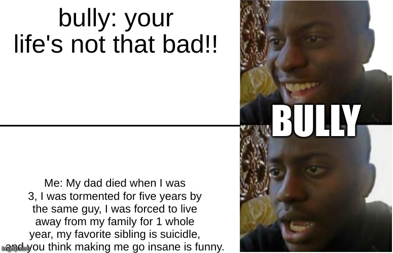 My life SUCKS | bully: your life's not that bad!! BULLY; Me: My dad died when I was 3, I was tormented for five years by the same guy, I was forced to live away from my family for 1 whole year, my favorite sibling is suicidle, and you think making me go insane is funny. | image tagged in disappointed black guy,bully,insane,my life | made w/ Imgflip meme maker