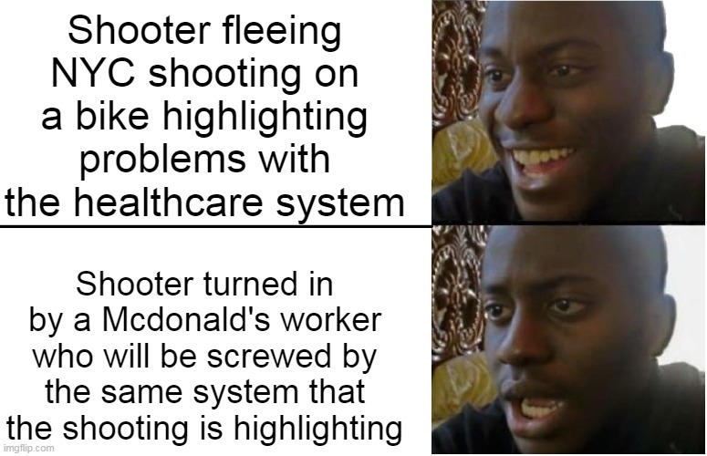 Shooter fleeing NYC shooting on a bike highlighting problems with the healthcare system | Shooter fleeing NYC shooting on a bike highlighting problems with the healthcare system; Shooter turned in by a Mcdonald's worker who will be screwed by the same system that the shooting is highlighting | image tagged in disappointed black guy,shooter,mcdonalds,snitch,health insurance,unitedhealth | made w/ Imgflip meme maker