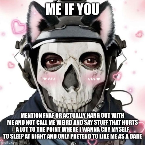 Kitty ghost | ME IF YOU; MENTION FNAF OR ACTUALLY HANG OUT WITH ME AND NOT CALL ME WEIRD AND SAY STUFF THAT HURTS A LOT TO THE POINT WHERE I WANNA CRY MYSELF TO SLEEP AT NIGHT AND ONLY PRETEND TO LIKE ME AS A DARE | image tagged in kitty ghost | made w/ Imgflip meme maker