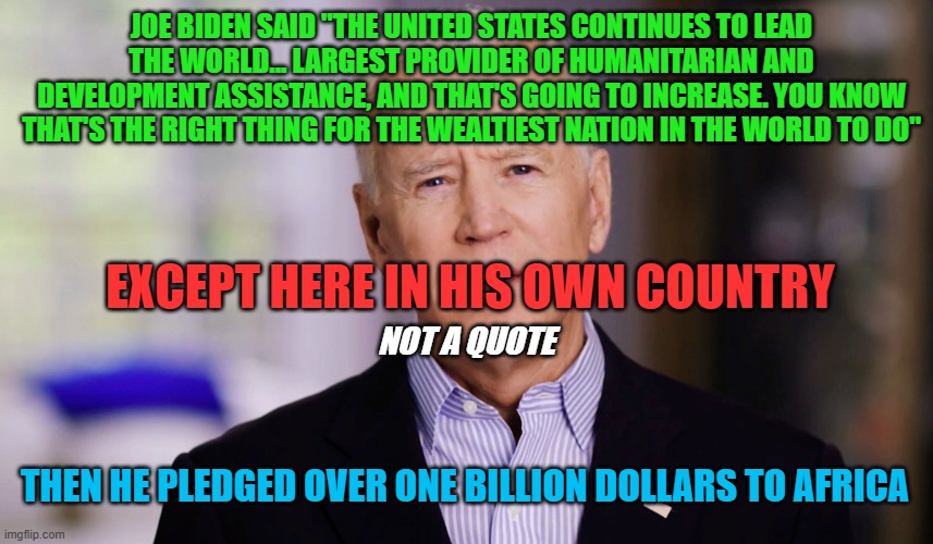 Joe Biden | JOE BIDEN SAID "THE UNITED STATES CONTINUES TO LEAD THE WORLD... LARGEST PROVIDER OF HUMANITARIAN AND DEVELOPMENT ASSISTANCE, AND THAT'S GOING TO INCREASE. YOU KNOW THAT'S THE RIGHT THING FOR THE WEALTIEST NATION IN THE WORLD TO DO"; EXCEPT HERE IN HIS OWN COUNTRY; NOT A QUOTE; THEN HE PLEDGED OVER ONE BILLION DOLLARS TO AFRICA | image tagged in joe biden,inflation,president trump,democrats,government corruption,2025 | made w/ Imgflip meme maker