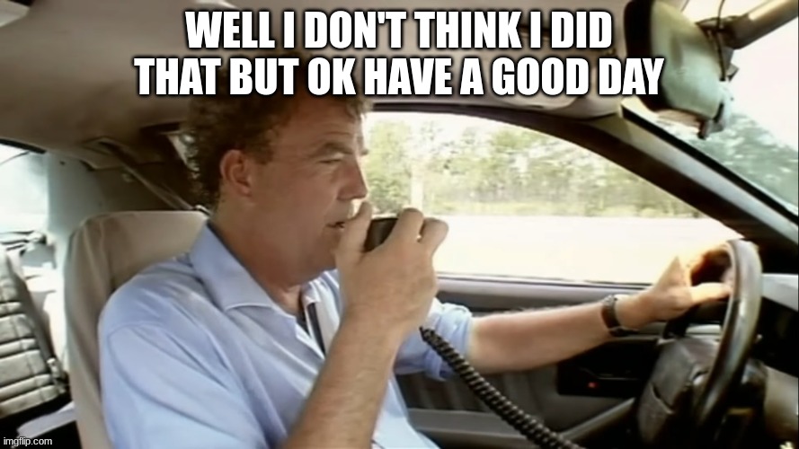 jeremy clarkson | WELL I DON'T THINK I DID THAT BUT OK HAVE A GOOD DAY | image tagged in jeremy clarkson | made w/ Imgflip meme maker