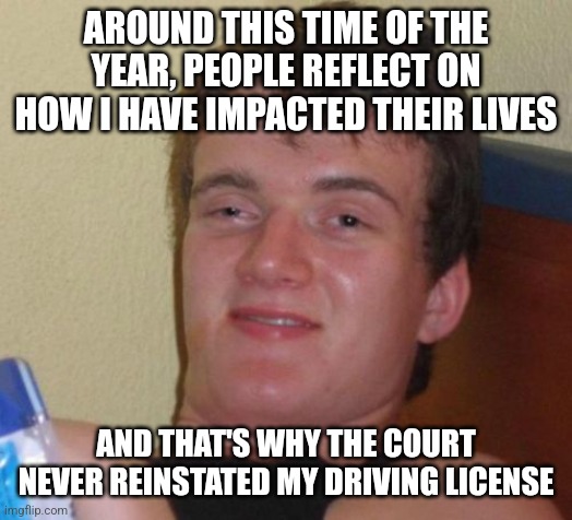 10 Guy | AROUND THIS TIME OF THE YEAR, PEOPLE REFLECT ON HOW I HAVE IMPACTED THEIR LIVES; AND THAT'S WHY THE COURT NEVER REINSTATED MY DRIVING LICENSE | image tagged in memes,10 guy | made w/ Imgflip meme maker