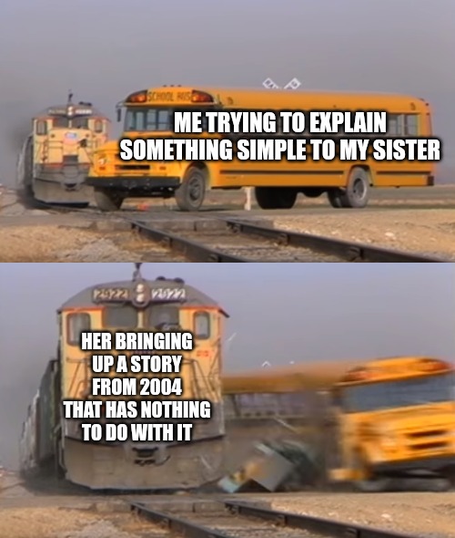 Sister | ME TRYING TO EXPLAIN SOMETHING SIMPLE TO MY SISTER; HER BRINGING UP A STORY FROM 2004 THAT HAS NOTHING TO DO WITH IT | image tagged in a train hitting a school bus,funny,funny memes,fun,sister | made w/ Imgflip meme maker