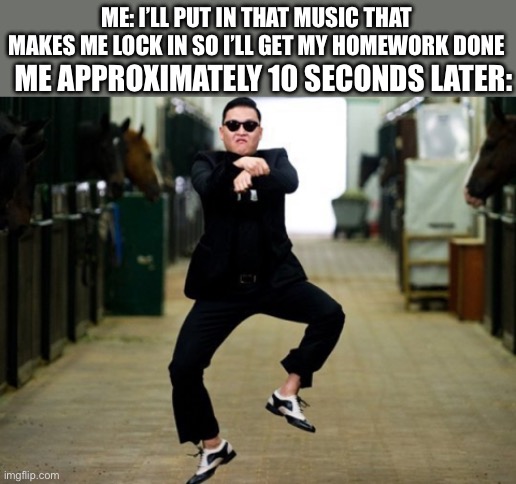 Psy Horse Dance | ME APPROXIMATELY 10 SECONDS LATER:; ME: I’LL PUT IN THAT MUSIC THAT MAKES ME LOCK IN SO I’LL GET MY HOMEWORK DONE | image tagged in memes,psy horse dance,homework,dancing,music | made w/ Imgflip meme maker