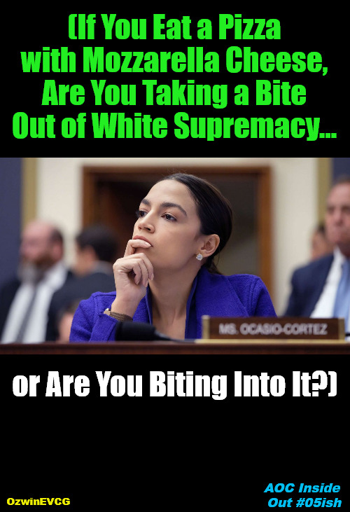 AOC Inside Out #05ish | (If You Eat a Pizza 

with Mozzarella Cheese, 

Are You Taking a Bite 

Out of White Supremacy... or Are You Biting Into It?); AOC Inside 

Out #05ish; OzwinEVCG | image tagged in aoc deep thoughts,social commentary,political humor,politicians suck,clownworld 2020s,occupied usa | made w/ Imgflip meme maker