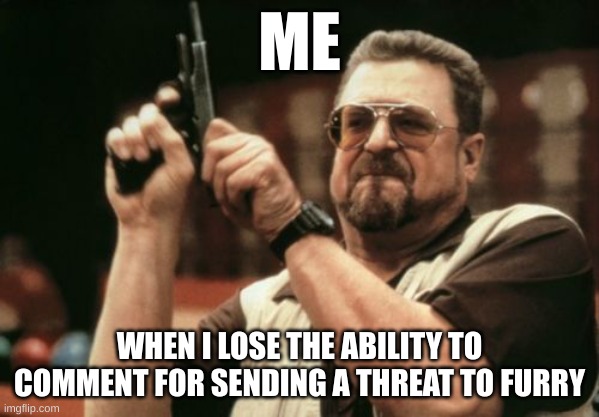 antifur | ME; WHEN I LOSE THE ABILITY TO COMMENT FOR SENDING A THREAT TO FURRY | image tagged in memes,am i the only one around here | made w/ Imgflip meme maker