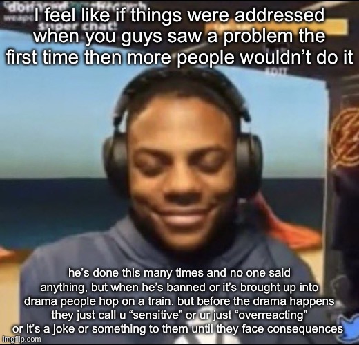 Mb that’s just something that i was thinking about | I feel like if things were addressed when you guys saw a problem the first time then more people wouldn’t do it; he’s done this many times and no one said anything, but when he’s banned or it’s brought up into drama people hop on a train. but before the drama happens they just call u “sensitive” or ur just “overreacting” or it’s a joke or something to them until they face consequences | image tagged in speed | made w/ Imgflip meme maker