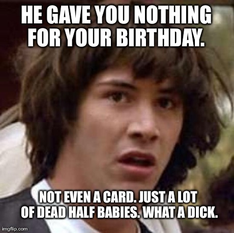 Conspiracy Keanu Meme | HE GAVE YOU NOTHING FOR YOUR BIRTHDAY.  NOT EVEN A CARD. JUST A LOT OF DEAD HALF BABIES. WHAT A DICK. | image tagged in memes,conspiracy keanu | made w/ Imgflip meme maker