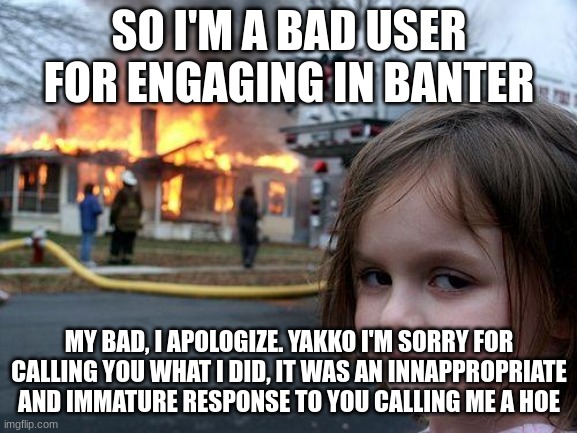 I will to my best to improve my interactions | SO I'M A BAD USER FOR ENGAGING IN BANTER; MY BAD, I APOLOGIZE. YAKKO I'M SORRY FOR CALLING YOU WHAT I DID, IT WAS AN INNAPPROPRIATE AND IMMATURE RESPONSE TO YOU CALLING ME A HOE | image tagged in memes,disaster girl | made w/ Imgflip meme maker