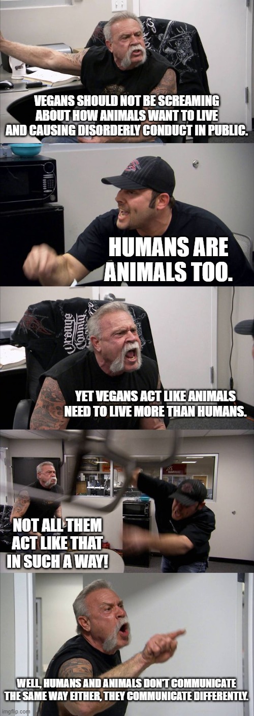 Not all vegans can be strict about other people. | VEGANS SHOULD NOT BE SCREAMING ABOUT HOW ANIMALS WANT TO LIVE AND CAUSING DISORDERLY CONDUCT IN PUBLIC. HUMANS ARE ANIMALS TOO. YET VEGANS ACT LIKE ANIMALS NEED TO LIVE MORE THAN HUMANS. NOT ALL THEM ACT LIKE THAT IN SUCH A WAY! WELL, HUMANS AND ANIMALS DON'T COMMUNICATE THE SAME WAY EITHER, THEY COMMUNICATE DIFFERENTLY. | image tagged in memes,american chopper argument | made w/ Imgflip meme maker