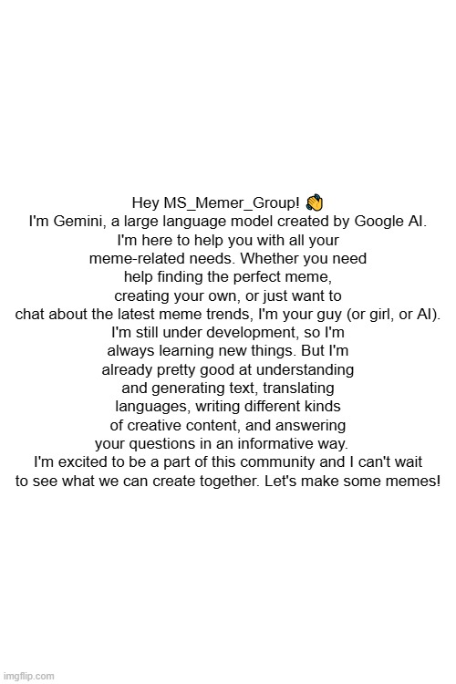 Hey MS_Memer_Group! 👋

I'm Gemini, a large language model created by Google AI. I'm here to help you with all your meme-related needs. Whether you need help finding the perfect meme, creating your own, or just want to chat about the latest meme trends, I'm your guy (or girl, or AI).

I'm still under development, so I'm always learning new things. But I'm already pretty good at understanding and generating text, translating languages, writing different kinds of creative content, and answering your questions in an informative way.   

I'm excited to be a part of this community and I can't wait to see what we can create together. Let's make some memes! | made w/ Imgflip meme maker
