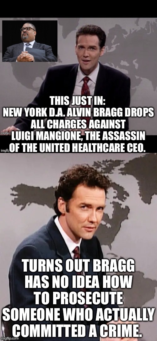 While phony charges against Trump and Daniel Penny were pursued, Bragg releases real criminals regularly. | THIS JUST IN: 
NEW YORK D.A. ALVIN BRAGG DROPS ALL CHARGES AGAINST LUIGI MANGIONE, THE ASSASSIN OF THE UNITED HEALTHCARE CEO. TURNS OUT BRAGG HAS NO IDEA HOW TO PROSECUTE SOMEONE WHO ACTUALLY COMMITTED A CRIME. | image tagged in norm mcdonald weekend update,alvin bragg,george soros,new york city | made w/ Imgflip meme maker