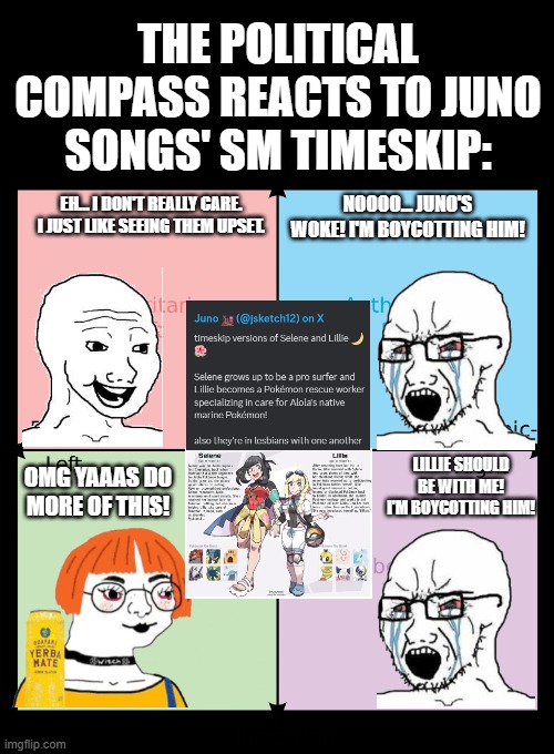 Political compass | THE POLITICAL COMPASS REACTS TO JUNO SONGS' SM TIMESKIP:; EH... I DON'T REALLY CARE. I JUST LIKE SEEING THEM UPSET. NOOOO... JUNO'S WOKE! I'M BOYCOTTING HIM! OMG YAAAS DO MORE OF THIS! LILLIE SHOULD BE WITH ME! I'M BOYCOTTING HIM! | image tagged in political compass,shipping,fan art,reaction | made w/ Imgflip meme maker