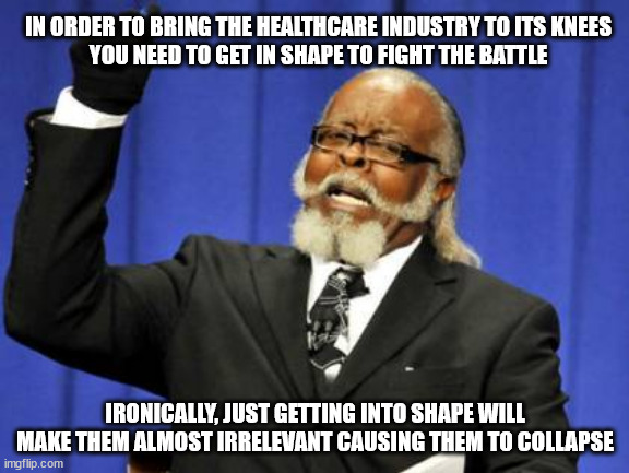 The cost of healthcare is too damned high | IN ORDER TO BRING THE HEALTHCARE INDUSTRY TO ITS KNEES
YOU NEED TO GET IN SHAPE TO FIGHT THE BATTLE; IRONICALLY, JUST GETTING INTO SHAPE WILL MAKE THEM ALMOST IRRELEVANT CAUSING THEM TO COLLAPSE | image tagged in memes,too damn high | made w/ Imgflip meme maker