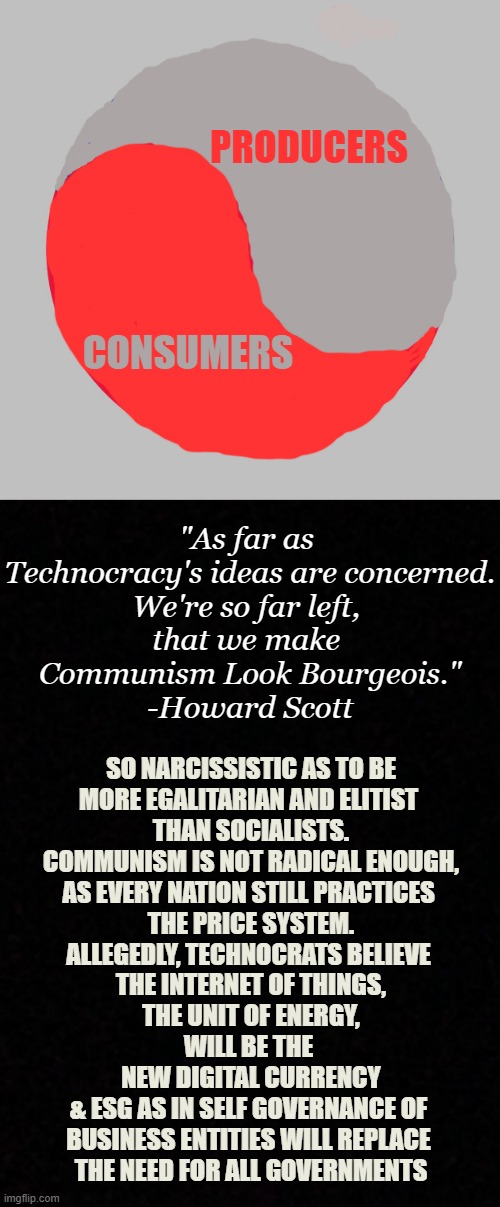 PRODUCERS; CONSUMERS; "As far as 
Technocracy's ideas are concerned.
We're so far left, 
that we make 
Communism Look Bourgeois."
-Howard Scott; SO NARCISSISTIC AS TO BE
MORE EGALITARIAN AND ELITIST 
THAN SOCIALISTS.

COMMUNISM IS NOT RADICAL ENOUGH,
AS EVERY NATION STILL PRACTICES 
THE PRICE SYSTEM.
ALLEGEDLY, TECHNOCRATS BELIEVE 
THE INTERNET OF THINGS,
THE UNIT OF ENERGY,
WILL BE THE 
NEW DIGITAL CURRENCY
& ESG AS IN SELF GOVERNANCE OF 
BUSINESS ENTITIES WILL REPLACE 
THE NEED FOR ALL GOVERNMENTS | image tagged in american yin yang,blank | made w/ Imgflip meme maker