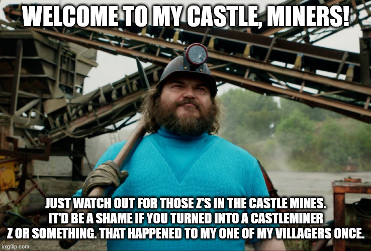 castleminer  z reference in the minecraft movie! | WELCOME TO MY CASTLE, MINERS! JUST WATCH OUT FOR THOSE Z'S IN THE CASTLE MINES. IT'D BE A SHAME IF YOU TURNED INTO A CASTLEMINER Z OR SOMETHING. THAT HAPPENED TO MY ONE OF MY VILLAGERS ONCE. | image tagged in steve minecraft movie | made w/ Imgflip meme maker