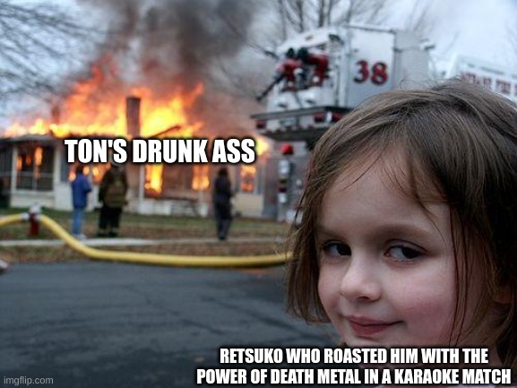 that party was LIT. | TON'S DRUNK ASS; RETSUKO WHO ROASTED HIM WITH THE POWER OF DEATH METAL IN A KARAOKE MATCH | image tagged in memes,disaster girl | made w/ Imgflip meme maker