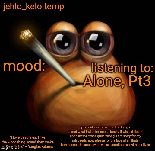 jehlo kelo temp | Alone, Pt3; yes i did say those horrible things about what i wish for negus family (i wished death upon them) it was quite wrong, i am sorry for my misdeeds, now please for the love of all thats holy accept the apology so we can continue on with our lives | image tagged in jehlo kelo temp,6th time ive said sorry today | made w/ Imgflip meme maker