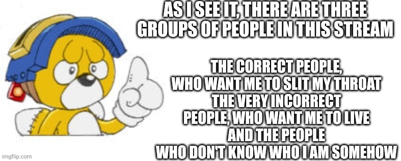 Tails doll says | AS I SEE IT, THERE ARE THREE GROUPS OF PEOPLE IN THIS STREAM; THE CORRECT PEOPLE, WHO WANT ME TO SLIT MY THROAT
THE VERY INCORRECT PEOPLE, WHO WANT ME TO LIVE
AND THE PEOPLE WHO DON'T KNOW WHO I AM SOMEHOW | image tagged in tails doll says | made w/ Imgflip meme maker