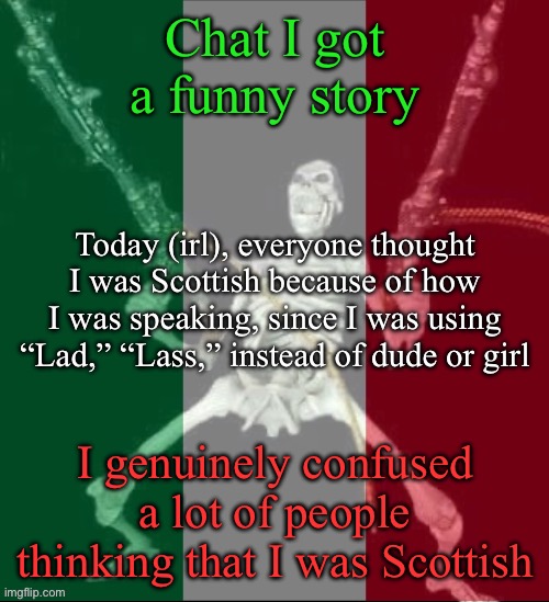 Also I said, “Fit like?” Which is a way to greet in Scotland | Chat I got a funny story; Today (irl), everyone thought I was Scottish because of how I was speaking, since I was using “Lad,” “Lass,” instead of dude or girl; I genuinely confused a lot of people thinking that I was Scottish | image tagged in italy forever,msmg | made w/ Imgflip meme maker