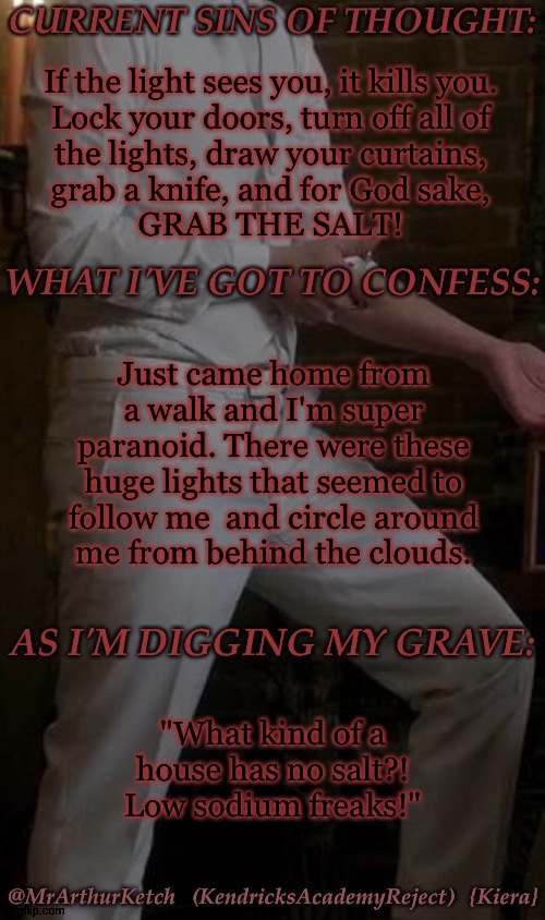 I'm Probably Overreacting But I'm Not Taking Any Chances (It's Not Getting Me Without A Fight) | If the light sees you, it kills you.
Lock your doors, turn off all of
the lights, draw your curtains,
grab a knife, and for God sake,
GRAB THE SALT! Just came home from a walk and I'm super paranoid. There were these huge lights that seemed to follow me  and circle around
me from behind the clouds. "What kind of a house has no salt?! Low sodium freaks!" | image tagged in mak asmodeus temp,im paranoid of the shy now great,i blame this on a horror movie,i trained for this shit,daddy im scared | made w/ Imgflip meme maker