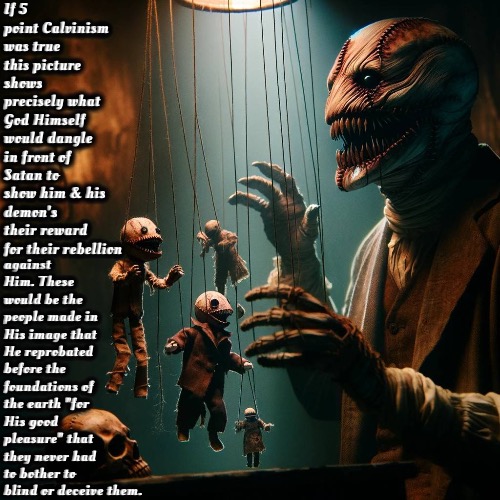 Demonic Double Predestination | If 5 point Calvinism was true this picture shows precisely what God Himself would dangle in front of Satan to show him & his demon's their reward for their rebellion; against Him. These would be the people made in His image that He reprobated before the foundations of the earth "for His good pleasure" that they never had to bother to blind or deceive them. | image tagged in calvinism,arminian,molinism,reformed theology 4 and 5 point calvinists,satan deceives not god,evil double predestination | made w/ Imgflip meme maker
