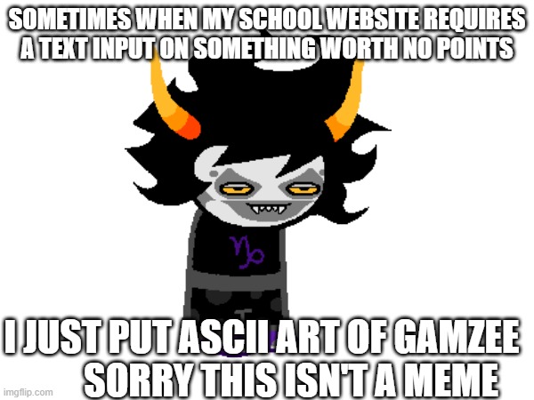 it's true | SOMETIMES WHEN MY SCHOOL WEBSITE REQUIRES A TEXT INPUT ON SOMETHING WORTH NO POINTS; I JUST PUT ASCII ART OF GAMZEE         SORRY THIS ISN'T A MEME | image tagged in gamzee,gamzee makara,homestuck,gamzee is lowkey one of my favorites,not a meme | made w/ Imgflip meme maker